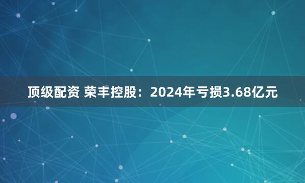 顶级配资 荣丰控股：2024年亏损3.68亿元