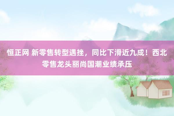 恒正网 新零售转型遇挫，同比下滑近九成！西北零售龙头丽尚国潮业绩承压