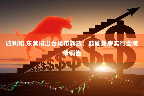 诚利和 东莞拟出台楼市新政：鼓励新房实行全装修销售