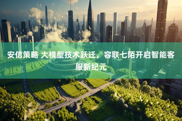 安信策略 大模型技术跃迁，容联七陌开启智能客服新纪元