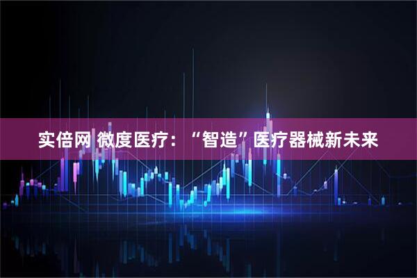 实倍网 微度医疗：“智造”医疗器械新未来
