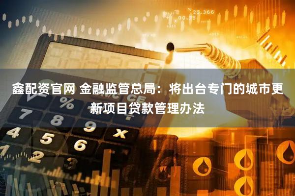 鑫配资官网 金融监管总局：将出台专门的城市更新项目贷款管理办法