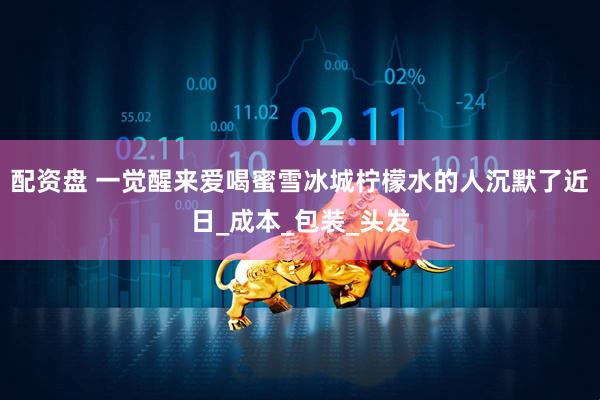 配资盘 一觉醒来爱喝蜜雪冰城柠檬水的人沉默了近日_成本_包装_头发