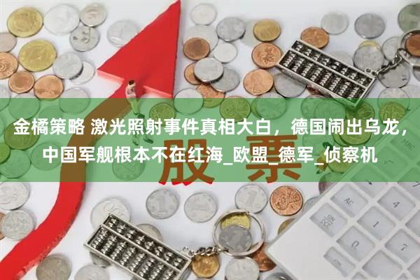 金橘策略 激光照射事件真相大白，德国闹出乌龙，中国军舰根本不在红海_欧盟_德军_侦察机