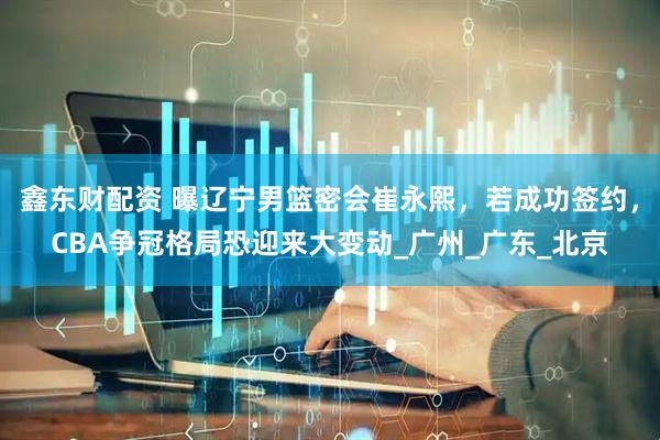 鑫东财配资 曝辽宁男篮密会崔永熙，若成功签约，CBA争冠格局恐迎来大变动_广州_广东_北京
