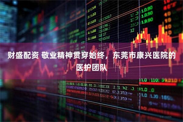 财盛配资 敬业精神贯穿始终，东莞市康兴医院的医护团队