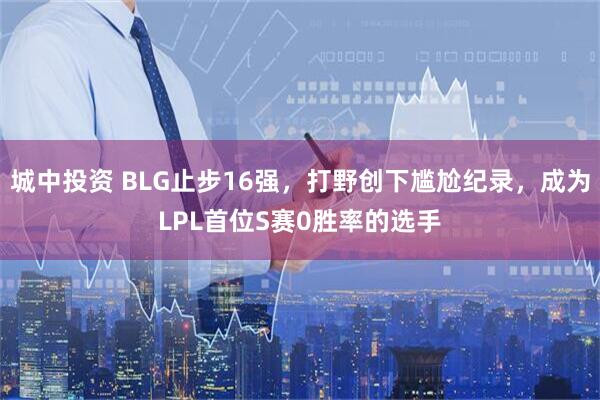 城中投资 BLG止步16强，打野创下尴尬纪录，成为LPL首位S赛0胜率的选手