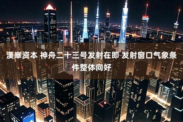 漢崋资本 神舟二十三号发射在即 发射窗口气象条件整体向好